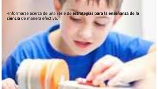 -Informarse acerca de una serie de estrategias para la enseñanza de la
ciencia de manera efectiva.
 