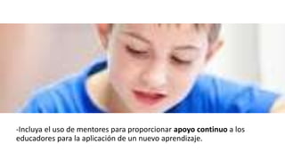 -Incluya el uso de mentores para proporcionar apoyo continuo a los
educadores para la aplicación de un nuevo aprendizaje.
 