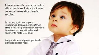 Esta observación se centra en los
niños desde los 3 años y a través
de los primeros años de edad
escolar.
Se reconoce, sin embargo, la
importancia del juego exploratorio y
otras formas de participación activa de
los niños más pequeños desde el
nacimiento hasta los 3 años.
¡ya que vienen a explorar y entender
el mundo que les rodea!
 