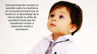 Esta presentación muestra la
posición sobre la enseñanza
en la escuela primaria que se
centra en el aprendizaje de la
ciencia desde la salida de
guardería hasta que los
estudiantes entran a
educación media o
secundaria.
 