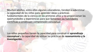 Muchos adultos, entre ellos algunos educadores, tienden a subestimar
la capacidad de los niños para aprender ideas y prácticas
fundamentales de la ciencia en los primeros años y no proporcionan las
oportunidades y experiencias para que fomenten las habilidades
científicas y construyan comprensión conceptual.
Los niños pequeños tienen la capacidad para construir el aprendizaje
conceptual y la capacidad de utilizar las prácticas de razonamiento y la
investigación.
 