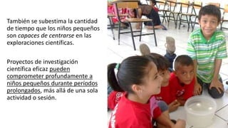 También se subestima la cantidad
de tiempo que los niños pequeños
son capaces de centrarse en las
exploraciones científicas.
Proyectos de investigación
científica eficaz pueden
comprometer profundamente a
niños pequeños durante períodos
prolongados, más allá de una sola
actividad o sesión.
 