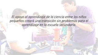 El apoyo al aprendizaje de la ciencia entre los niños
pequeños creará una transición sin problemas para el
aprendizaje en la escuela secundaria.
 