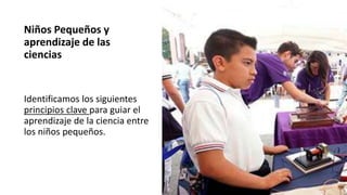 Niños Pequeños y
aprendizaje de las
ciencias
Identificamos los siguientes
principios clave para guiar el
aprendizaje de la ciencia entre
los niños pequeños.
 