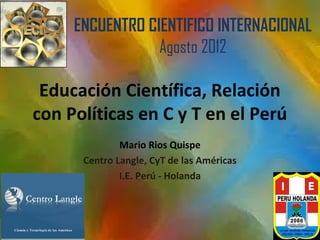 ENCUENTRO CIENTIFICO INTERNACIONAL
                 Agosto 2012

 Educación Científica, Relación
con Políticas en C y T en el Perú
              Mario Rios Quispe
      Centro Langle, CyT de las Américas
              I.E. Perú - Holanda
 
