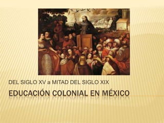 EDUCACIÓN COLONIAL EN MÉXICO
DEL SIGLO XV a MITAD DEL SIGLO XIX
 
