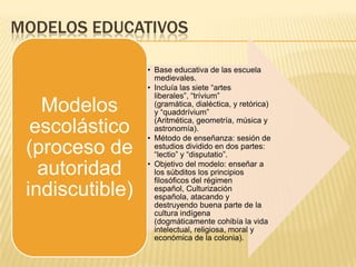 MODELOS EDUCATIVOS
• Base educativa de las escuela
medievales.
• Incluía las siete “artes
liberales”, “trívium”
(gramática, dialéctica, y retórica)
y “quaddrívium”
(Aritmética, geometría, música y
astronomía).
• Método de enseñanza: sesión de
estudios dividido en dos partes:
“lectio” y “disputatio”.
• Objetivo del modelo: enseñar a
los súbditos los principios
filosóficos del régimen
español, Culturización
española, atacando y
destruyendo buena parte de la
cultura indígena
(dogmáticamente cohibía la vida
intelectual, religiosa, moral y
económica de la colonia).
Modelos
escolástico
(proceso de
autoridad
indiscutible)
 