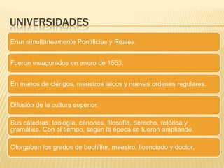 UNIVERSIDADES
Eran simultáneamente Pontificias y Reales.
Fueron inaugurados en enero de 1553.
En manos de clérigos, maestros laicos y nuevas ordenes regulares.
Difusión de la cultura superior.
Sus cátedras: teología, cánones, filosofía, derecho, retórica y
gramática. Con el tiempo, según la época se fueron ampliando.
Otorgaban los grados de bachiller, maestro, licenciado y doctor.
 