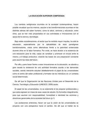 LA EDUCACIÓN SUPERIOR COMPARADA

Los cambios vertiginosos ocurridos en la sociedad contemporánea, hacen
posible visualizar que los mismos, asocian a las transformaciones ocurridas en las
distintas aéreas del saber humano, como la salud, servicios y educación, entre
otros, que se han visto proyectados en sus actividades e innovaciones con el
apoyo de la ciencia y tecnología.
Bajo estas consideraciones, el sector que ha recibido mayor impulso, ha sido la
educación,

especialmente

por

la

aplicabilidad

de

esos

paradigmas

transformadores, vistos como alternativas frente a la pasividad evidenciada
durante años en la labor formativa. Por ende, se hace alusión a la existencia de
una educación para la vida, capaz de canalizar y promover el vinculo entre la
misma y el trabajo productivo, creando las bases de una preparación constante
para asumir los retos del futuro.
Por ello y para hacer frente a esas innovaciones en la educación, se aborda a
gran escala la existencia de una actividad formativa acorde a las demandas
sociales, siendo relevante estudiar detalladamente el papel de las universidades
como el centro del saber profesional y formador de los individuos en un contexto
social determinado.
De allí que la Organización de las Naciones Unidas para el Desarrollo de la
Ciencia, Tecnología y Educación (UNESCO. 2009) acota:
El papel de las universidades, no es solamente el de preparar profesionales y
que estos egresen en masa de esas casas de estudio. Es formarlos integralmente,
para que asuman con responsabilidad, honestidad e identidad las acciones y
directrices gerenciales de la sociedad del futuro (p-1)
Las acotaciones anteriores, hacen ver que la visión de las universidades se
proyecta con una perspectiva hacia el cambio. De allí que al hablar de la

 