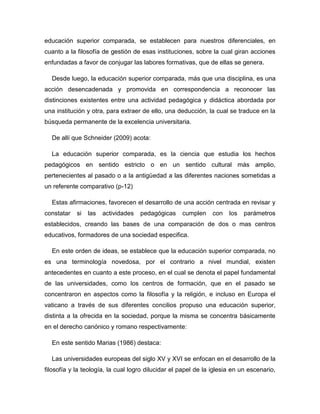 educación superior comparada, se establecen para nuestros diferenciales, en
cuanto a la filosofía de gestión de esas instituciones, sobre la cual giran acciones
enfundadas a favor de conjugar las labores formativas, que de ellas se genera.
Desde luego, la educación superior comparada, más que una disciplina, es una
acción desencadenada y promovida en correspondencia a reconocer las
distinciones existentes entre una actividad pedagógica y didáctica abordada por
una institución y otra, para extraer de ello, una deducción, la cual se traduce en la
búsqueda permanente de la excelencia universitaria.
De allí que Schneider (2009) acota:
La educación superior comparada, es la ciencia que estudia los hechos
pedagógicos en sentido estricto o en un sentido cultural más amplio,
pertenecientes al pasado o a la antigüedad a las diferentes naciones sometidas a
un referente comparativo (p-12)
Estas afirmaciones, favorecen el desarrollo de una acción centrada en revisar y
constatar

si

las

actividades

pedagógicas

cumplen

con

los

parámetros

establecidos, creando las bases de una comparación de dos o mas centros
educativos, formadores de una sociedad especifica.
En este orden de ideas, se establece que la educación superior comparada, no
es una terminología novedosa, por el contrario a nivel mundial, existen
antecedentes en cuanto a este proceso, en el cual se denota el papel fundamental
de las universidades, como los centros de formación, que en el pasado se
concentraron en aspectos como la filosofía y la religión, e incluso en Europa el
vaticano a través de sus diferentes concilios propuso una educación superior,
distinta a la ofrecida en la sociedad, porque la misma se concentra básicamente
en el derecho canónico y romano respectivamente:
En este sentido Marias (1986) destaca:
Las universidades europeas del siglo XV y XVI se enfocan en el desarrollo de la
filosofía y la teología, la cual logro dilucidar el papel de la iglesia en un escenario,

 