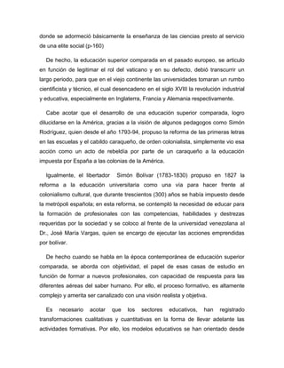 donde se adormeció básicamente la enseñanza de las ciencias presto al servicio
de una elite social (p-160)
De hecho, la educación superior comparada en el pasado europeo, se articulo
en función de legitimar el rol del vaticano y en su defecto, debió transcurrir un
largo periodo, para que en el viejo continente las universidades tomaran un rumbo
cientificista y técnico, el cual desencadeno en el siglo XVIII la revolución industrial
y educativa, especialmente en Inglaterra, Francia y Alemania respectivamente.
Cabe acotar que el desarrollo de una educación superior comparada, logro
dilucidarse en la América, gracias a la visión de algunos pedagogos como Simón
Rodríguez, quien desde el año 1793-94, propuso la reforma de las primeras letras
en las escuelas y el cabildo caraqueño, de orden colonialista, simplemente vio esa
acción como un acto de rebeldía por parte de un caraqueño a la educación
impuesta por España a las colonias de la América.
Igualmente, el libertador

Simón Bolívar (1783-1830) propuso en 1827 la

reforma a la educación universitaria como una vía para hacer frente al
colonialismo cultural, que durante trescientos (300) años se había impuesto desde
la metrópoli española; en esta reforma, se contempló la necesidad de educar para
la formación de profesionales con las competencias, habilidades y destrezas
requeridas por la sociedad y se coloco al frente de la universidad venezolana al
Dr., José María Vargas, quien se encargo de ejecutar las acciones emprendidas
por bolívar.
De hecho cuando se habla en la época contemporánea de educación superior
comparada, se aborda con objetividad, el papel de esas casas de estudio en
función de formar a nuevos profesionales, con capacidad de respuesta para las
diferentes aéreas del saber humano. Por ello, el proceso formativo, es altamente
complejo y amerita ser canalizado con una visión realista y objetiva.
Es

necesario

acotar

que

los

sectores

educativos,

han

registrado

transformaciones cualitativas y cuantitativas en la forma de llevar adelante las
actividades formativas. Por ello, los modelos educativos se han orientado desde

 