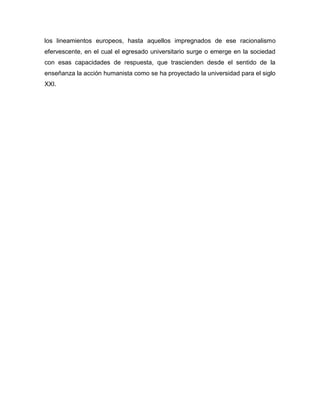 los lineamientos europeos, hasta aquellos impregnados de ese racionalismo
efervescente, en el cual el egresado universitario surge o emerge en la sociedad
con esas capacidades de respuesta, que trascienden desde el sentido de la
enseñanza la acción humanista como se ha proyectado la universidad para el siglo
XXI.

 