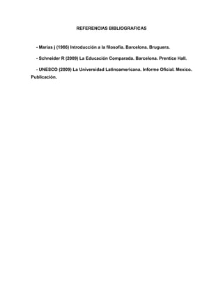 REFERENCIAS BIBLIOGRAFICAS

- Marías j (1986) Introducción a la filosofía. Barcelona. Bruguera.
- Schneider R (2009) La Educación Comparada. Barcelona. Prentice Hall.
- UNESCO (2009) La Universidad Latinoamericana. Informe Oficial. Mexico.
Publicación.

 