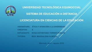 UNIVERSIDAD TECNOLÓGICA EQUINOCCIAL
SISTEMA DE EDUCACIÓN A DISTANCIA
LICENCIATURA EN CIENCIAS DE LA EDUCACIÓN
ASIGNATURA: ÉTICA Y ATENCIÓN A LA DIVERSIDAD
CRÉDITOS: 6
ESTUDIANTE: ROSA ESTHEFANÍA TORRES ROBLES
TUTORA: MGS. MAGDALENA ALMEIDA
Machala, abril – agosto 2016
 