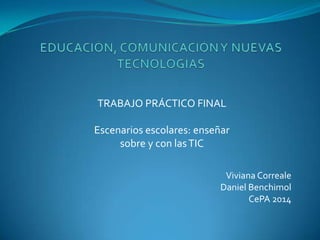 Viviana Correale
Daniel Benchimol
CePA 2014
TRABAJO PRÁCTICO FINAL
Escenarios escolares: enseñar
sobre y con lasTIC
 