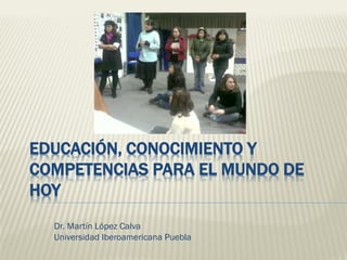 EDUCACIÓN, CONOCIMIENTO Y
COMPETENCIAS PARA EL MUNDO DE
HOY
Dr. Martín López Calva
Universidad Iberoamericana Puebla
 