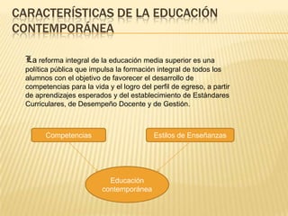 CARACTERÍSTICAS DE LA EDUCACIÓN
CONTEMPORÁNEA
La reforma integral de la educación media superior es una
política pública que impulsa la formación integral de todos los
alumnos con el objetivo de favorecer el desarrollo de
competencias para la vida y el logro del perfil de egreso, a partir
de aprendizajes esperados y del establecimiento de Estándares
Curriculares, de Desempeño Docente y de Gestión.

Competencias

Estilos de Enseñanzas

Educación
contemporánea

 