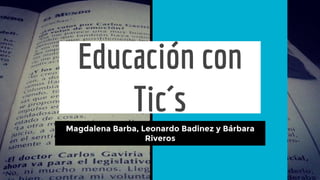 Educación con
Tic´s
Magdalena Barba, Leonardo Badinez y Bárbara
Riveros
 