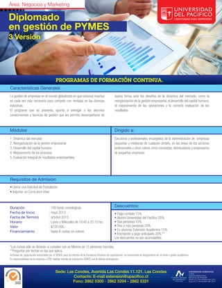 Área: Negocios y Marketing

Diplomado
en gestión de PYMES
3 Versión




Características Generales
La gestión de empresas en el mundo globalizado en que estamos insertos                               buena forma ante los desafíos de la dinámica del mercado, como la
es cada vez más necesaria para competir con ventajas en las diversas                                 reorganización de la gestión empresarial, el desarrollo del capital humano,
industrias.                                                                                          el mejoramiento de las operaciones y la correcta evaluación de los
El programa que se presenta, apunta a entregar a los alumnos                                         resultados.
conocimientos y técnicas de gestión que les permita desempeñarse de



Módulos                                                                                              Dirigido a:
1. Dinámica del mercado                                                                              Ejecutivos y profesionales encargados de la administración de empresas
2. Reorganización de la gestión empresarial                                                          pequeñas y medianas de cualquier ámbito, en las áreas de los servicios
3. Desarrollo del capital humano                                                                     profesionales u otros rubros como minoristas, distribuidores y empresarios
4. Mejoramiento de los procesos                                                                      de pequeñas empresas.
5. Evaluación Integral de resultados empresariales




Requisitos de Admisión
• Llenar una Solicitud de Postulación
• Adjuntar un Currículum Vitae



Duración                              : 100 horas cronológicas.                                      Descuentos:
Fecha de Inicio                       : mayo 2013                                                    • Pago contado 15%
Fecha de Término                      : octubre 2013                                                 • Alumni Universidad del Pacífico 25%
Horario                               : Lunes y Miércoles de 19:45 a 22:15 hrs                       • Dos personas 15%
Valor                                 : $720.000.-                                                   • Tres o más personas 20%
Financiamiento                        : Hasta 6 cuotas sin interés                                   • Ex-alumnos Extensión Académica 15%
                                                                                                     • Inscripción y pago anticipado 20% **
                                                                                                     Los descuentos no son acumulables.

*Los cursos sólo se dictarán si cumplen con un Mínimo de 15 personas inscritas.
**Preguntar por fechas en las que aplica.
Actividad de capacitación autorizadas por el SENCE para los efectos de la franquicia tributaria de capacitación, no conducente al otorgamiento de un título o grado académico.
Es responsabilidad de la empresa u OTIC realizar trámite de inscripción SENCE con la debida anticipación.



                                            Sede: Las Condes, Avenida Las Condes 11.121, Las Condes
                                                     Contacto: E-mail extension@upacifico.cl
                                                     Fono: 2862 5300 - 2862 5204 - 2862 5321
 