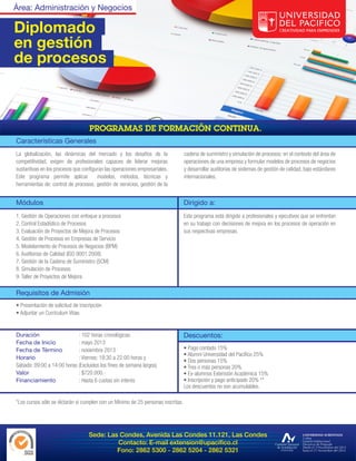 Área: Administración y Negocios

Diplomado
en gestión
de procesos




Características Generales
La globalización, las dinámicas del mercado y los desafíos de la                  cadena de suministro y simulación de procesos; en el contexto del área de
competitividad, exigen de profesionales capaces de liderar mejoras                operaciones de una empresa y formular modelos de procesos de negocios
sustantivas en los procesos que configuran las operaciones empresariales.         y desarrollar auditorias de sistemas de gestión de calidad, bajo estándares
Este programa permite aplicar          modelos, métodos, técnicas y               internacionales.
herramientas de: control de procesos, gestión de servicios, gestión de la


Módulos                                                                           Dirigido a:
1. Gestión de Operaciones con enfoque a procesos                                  Este programa está dirigido a profesionales y ejecutivos que se enfrentan
2. Control Estadístico de Procesos                                                en su trabajo con decisiones de mejora en los procesos de operación en
3. Evaluación de Proyectos de Mejora de Procesos                                  sus respectivas empresas.
4. Gestión de Procesos en Empresas de Servicio
5. Modelamiento de Procesos de Negocios (BPM)
6. Auditorias de Calidad (ISO 9001:2008)
7. Gestión de la Cadena de Suministro (SCM)
8. Simulación de Procesos
9. Taller de Proyectos de Mejora

Requisitos de Admisión
• Presentación de solicitud de inscripción
• Adjuntar un Currículum Vitae.


Duración                    : 102 horas cronológicas.                             Descuentos:
Fecha de Inicio             : mayo 2013
Fecha de Término            : noviembre 2013                                      • Pago contado 15%
                                                                                  • Alumni Universidad del Pacífico 25%
Horario                     : Viernes: 19:30 a 22:00 horas y
                                                                                  • Dos personas 15%
Sábado: 09:00 a 14:00 horas (Excluidos los fines de semana largos)                • Tres o más personas 20%
Valor                       : $720.000.-                                          • Ex-alumnos Extensión Académica 15%
Financiamiento              : Hasta 6 cuotas sin interés                          • Inscripción y pago anticipado 20% **
                                                                                  Los descuentos no son acumulables.

*Los cursos sólo se dictarán si cumplen con un Mínimo de 25 personas inscritas.




                                   Sede: Las Condes, Avenida Las Condes 11.121, Las Condes
                                            Contacto: E-mail extension@upacifico.cl
                                            Fono: 2862 5300 - 2862 5204 - 2862 5321
 