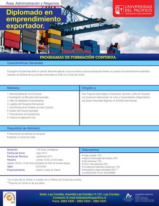 Área: Administración y Negocios

Diplomado en
emprendimiento
exportador.




Características Generales

El programa de Diplomado tiene un carácter altamente aplicado, el que se orienta a que los participantes diseñen un proyecto de emprendimiento exportador,
haciendo uso eficiente de los acuerdos comerciales de Chile con el resto del mundo.




Módulos                                                                           Dirigido a:
1. Internacionalización de la Empresa.                                            Este Programa está dirigido a Empresarios, Gerentes y Jefes de Empresas
2. Investigación de Mercados Internacionales.                                     con proyección Internacional. Así como a Emprendedores independientes
3. Taller de Habilidades Emprendedoras.                                           que deseen desarrollar Negocios en el Ámbito Internacional.
4. Logística del Transporte Internacional.
5. Uso Eficiente de los Tratados de Libre Comercio.
6. Gestión del Proceso Exportador.
7. Financiamiento de Exportaciones.
8. Proyecto de Aplicación Final.



Requisitos de Admisión
• Presentación de solicitud de inscripción
• Adjuntar un Currículum Vitae.



Duración                     : 120 horas cronológicas.                            Descuentos:
Fecha de Inicio              : mayo 2013
Fecha de Término             : septiembre 2013                                    • Pago contado 15%
                                                                                  • Alumni Universidad del Pacífico 25%
Horario                      : viernes 19:30 a 22:00 horas
                                                                                  • Dos personas 15%
sábado: 09:00 a 14:00 horas (Excluidos los fines de semana largos).               • Tres o más personas 20%
Valor                        : $720.000.-                                         • Ex-alumnos Extensión Académica 15%
Financiamiento               : Hasta 6 cuotas sin interés                         • Inscripción y pago anticipado 20% **
                                                                                  Los descuentos no son acumulables.

*Los cursos sólo se dictarán si cumplen con un Mínimo de 25 personas inscritas.
**Preguntar por fechas en las que aplica.



                                   Sede: Las Condes, Avenida Las Condes 11.121, Las Condes
                                            Contacto: E-mail extension@upacifico.cl
                                            Fono: 2862 5300 - 2862 5204 - 2862 5321
 