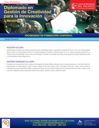Diplomado en
Gestión de Creatividad
para la Innovación
3 Versión




Equipo Docente



  AGUSTIN VILLENA
  Agustín Villena es ingeniero de software practicante de las metodologías ágiles de desarrollo de software (XP, Scrum, Lean, etc). Enseña agilidad
  desde el 2002 en la Universidad de Chile y ha creado empresas de innovación y liderado áreas de I+D en diversas empresas chilenas. Es el
  impulsor de la comunidad Ágil y Lean de Chile, www.chileagil.cl, fundador de LeanSight Consulting y coach ágil de la Fundación Digitales por Chile
  y su portal solidario www.chileayuda.com.


  ANTONIO MARQUEZ ALLISON
  Periodista de la Universidad de Chile, miembro de la Academia de Historia Militar, publicista, autor de varias publicaciones, entre ellas Historia de
  Chile Ilustrada, la novela histórica “Fuego”; director creativo de Mc Cann Erickson, JWT y Promoplan, entre otras. Director de la Escuela de
  Publicidad de la Universidad Diego Portales y actualmente, Director de la Escuela de Publicidad de la Universidad Central de Chile. Profesor en los
  cursos de creatividad, narrativa audiovisual, historia de la cultura, redacción creativa y talleres creativos.




                                  Sede: Las Condes, Avenida Las Condes 11.121, Las Condes
                                           Contacto: E-mail extension@upacifico.cl
                                           Fono: 2862 5300 - 2862 5204 - 2862 5321
 