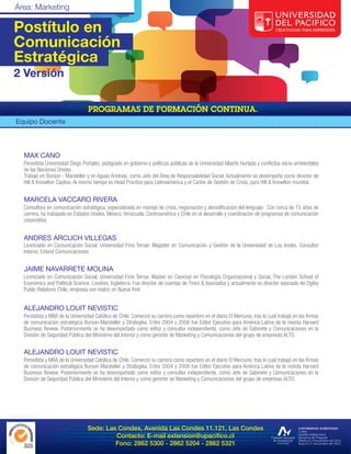 Postítulo en
Comunicación
Estratégica
2 Versión



Equipo Docente



  MAX CANO
  Periodista Universidad Diego Portales; postgrado en gobierno y políticas públicas de la Universidad Alberto Hurtado y conflictos socio-ambientales
  de las Naciones Unidas.
  Trabajó en Burson - Marsteller y en Aguas Andinas, como Jefe del Área de Responsabilidad Social. Actualmente se desempeña como director de
  Hill & Knowlton Captiva. Al mismo tiempo es Head Practice para Latinoamérica y el Caribe de Gestión de Crisis, para Hill & Knowlton mundial.


  MARCELA VACCARO RIVERA
  Consultora en comunicación estratégica, especializada en manejo de crisis, negociación y decodificación del lenguaje. Con cerca de 15 años de
  carrera, ha trabajado en Estados Unidos, México, Venezuela, Centroamérica y Chile en el desarrollo y coordinación de programas de comunicación
  corporativa.


  ANDRES ARCUCH VILLEGAS
  Licenciado en Comunicación Social, Universidad Finis Terrae. Magíster en Comunicación y Gestión de la Universidad de Los Andes. Consultor
  Interno, Extend Comunicaciones


  JAIME NAVARRETE MOLINA
  Licenciado en Comunicación Social, Universidad Finis Terrae. Master en Ciencias en Psicología Organizacional y Social, The London School of
  Economics and Political Science, Londres, Inglaterra. Fue director de cuentas de Tironi & Asociados y actualmente es director asociado de Ogilvy
  Public Relations Chile, empresa con matriz en Nueva York.


  ALEJANDRO LOUIT NEVISTIC
  Periodista y MBA de la Universidad Católica de Chile. Comenzó su carrera como reportero en el diario El Mercurio, tras lo cual trabajó en las firmas
  de comunicación estratégica Burson-Marsteller y Strategika. Entre 2004 y 2008 fue Editor Ejecutivo para América Latina de la revista Harvard
  Business Review. Posteriormente se ha desempeñado como editor y consultor independiente, como Jefe de Gabinete y Comunicaciones en la
  División de Seguridad Pública del Ministerio del Interior y como gerente de Marketing y Comunicaciones del grupo de empresas ALTO.


  ALEJANDRO LOUIT NEVISTIC
  Periodista y MBA de la Universidad Católica de Chile. Comenzó su carrera como reportero en el diario El Mercurio, tras lo cual trabajó en las firmas
  de comunicación estratégica Burson-Marsteller y Strategika. Entre 2004 y 2008 fue Editor Ejecutivo para América Latina de la revista Harvard
  Business Review. Posteriormente se ha desempeñado como editor y consultor independiente, como Jefe de Gabinete y Comunicaciones en la
  División de Seguridad Pública del Ministerio del Interior y como gerente de Marketing y Comunicaciones del grupo de empresas ALTO.




                                  Sede: Las Condes, Avenida Las Condes 11.121, Las Condes
                                           Contacto: E-mail extension@upacifico.cl
                                           Fono: 2862 5300 - 2862 5204 - 2862 5321
 