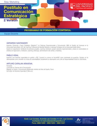 Postítulo en
Comunicación
Estratégica
2 Versión



Equipo Docente



  GERARDO SANTANDER
  Ingeniero Comercial y Coach Ontológico. Magisterⓒ en Sistemas Organizacionales y Comunicación. MBA en Gestión de Empresas en la
  Universidad Santa María. ACP del Coaching Profesional de Newfield Network y Liderazgo Estratégico de la Universidad Adolfo Ibáñez.
  Experto en capacitación, facilitación de procesos grupales, coaching individual y grupal, asesorías organizacionales y clases en universidades en
  ámbitos de negociación y mediación, coaching y liderazgo, administración del cambio y marketing


  PABLO VIDAL
  Ingeniero civil industrial, especialista en gestión y RSE. Comenzó su carrera en AcciónRSE como coordinador de proyectos. También se ha
  desempeñado como consultor en el área de sustentabilidad. Actualmente se desempeña como Jefe de Responsabilidad Social en LAN Airlines

  ARTURO CATALAN ARAVENA.
  Periodista
  Licenciado en Ciencias de la Comunicación
  Magíster en Diseño y Comunicación Multimedia, Instituto de Artes de España, Tracor
  Sub editor de Ediciones Especiales El Mercurio




                                 Sede: Las Condes, Avenida Las Condes 11.121, Las Condes
                                          Contacto: E-mail extension@upacifico.cl
                                          Fono: 2862 5300 - 2862 5204 - 2862 5321
 