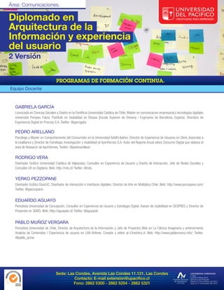 Diplomado en
Arquitectura de la
Información y experiencia
del usuario
2 Versión



Equipo Docente



  GABRIELA GARCÍA
  Licenciada en Ciencias Sociales y Diseño en la Pontificia Universidad Católica de Chile; Máster en comunicacion empresarial y tecnologías digitales
  Universitat Pompeu Fabra; Postitulo en Usabilidad en Elisava (Escola Superior de Disseny i Enginyeria de Barcelona, España). Directora de
  Experiencia Digital en Procorp S.A. Twitter: @garcigaby

  PEDRO ARELLANO
  Psicólogo y Master en Comportamiento del Consumidor en la Universidad Adolfo Ibáñez. Director de Experiencia de Usuarios en Clerk, Associate a
  la Uxalliance y Director de Estrategia, Investigación y Usabilidad at AyerViernes S.A. Autor del Reporte Anual sobre Consumo Digital que elabora el
  área de Research de AyerViernes. Twitter: @pedroarellano

  RODRIGO VERA
  Diseñador Gráfico Universidad Católica de Valparaíso, Consultor en Experiencia de Usuario y Diseño de Interacción. Jefe de Redes Sociales y
  Consultor UX en Digitaria. Web: http://rots.cl/ Twitter. @rots.

  YERKO PEZZOPANE
  Diseñador Gráfico DuocUC, Diseñador de interacción e interfaces digitales. Director de Arte en Multiplica Chile. Web: http://www.pezzopane.com/
  Twitter. @ypezzopane.


  EDUARDO AGUAYO
  Periodista Universidad de Concepción, Consultor en Experiencia de Usuario y Estrategia Digital. Asesor de Usabilidad en SEGPRES y Director de
  Proyectos en 3DIAS. Web: http://aguayoki.cl/ Twitter. @aguayoki


  PABLO MUÑOZ VERGARA
  Periodista Universidad de Chile, Director de Arquitectura de la Información y Jefe de Proyectos Web en La Fábrica Imaginaria y anteriormente
  Analista de Contenidos / Experiencia de usuario en LAN Airlines. Creador y editor at Cinesfera.cl. Web: http://www.pablomunoz.info/; Twitter.
  @pablo_acme.




                                 Sede: Las Condes, Avenida Las Condes 11.121, Las Condes
                                          Contacto: E-mail extension@upacifico.cl
                                          Fono: 2862 5300 - 2862 5204 - 2862 5321
 