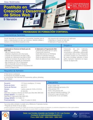 Postítulo en
Creación y Desarrollo
de Sitios Web
9 Versión




Características Generales
Permite desarrollar los conocimientos y herramientas requeridas para el                              Este programa está compuesto por dos diplomados:
diseño e implementación de sitios web dinámicos; utilizando software y                               I. Diplomado en Creación de Sitios Web
hardware en el desarrollo de proyectos on-line.                                                      II. Diplomado en Programación Web.

Contenidos                                                                                                                                Dirigido a:
I. Diplomado en Técnicas de Diseño para de                             II. Diplomado en Programación Web                                  Profesionales del área multimedia,
Sitios Web                                                             - Javascript para diseño web con Jquery                            diseñadores         gráficos,     publicistas,
- Taller de Producción Gráfica                                         - Programación ActionScrip                                         comunicadores multimediales audiovisuales
- Usabilidad y Arquitectura de la Información                          - Diseño Web Dinámico en PHP/MySql                                 y profesionales afines al área. Profesionales
- Lenguajes de Programación para Web I HTML                            - Gestión de Contenidos Dinámicos                                  que deseen actualizar sus conocimientos en
- Lenguajes de Programación para Web II HTML5                          - Diseño de aplicaciones para Móviles                              las nuevas tecnologías aplicadas al diseño
- Técnicas de Animación 2D para Web con Flash                          - Diseño de aplicaciones para Redes Sociales                       gráfico, ilustración, tratamiento de Imagen,
- Taller de Diseño y Desarrollo con Dreamweaver                                                                                           Creación de páginas web.
- Web Semántica con CSS en Dreamweaver
- Taller de Desarrollo inicial con Wordpress
- Estrategias de Posicionamiento en buscadores SEO
- Gestión de Negocios Web

Requisitos de Admisión
• Título técnico o profesional
• Presentación de portafolio de trabajo
• Conocimientos nivel intermedio de herramientas gráficas (photoshop,
flash, indesign)

Duración                      : 310 horas cronológicas. (10 meses)                                   Descuentos:
Fecha de Inicio               : abril 2013                                                           • Pago contado 15%
Fecha de Término              : abril 2014                                                           • Alumni Universidad del Pacífico 25%
Horario                       : martes y jueves de 19:00 a 22:30 hrs.                                • Dos personas 15%
Valor                         :$1.600.000.-                                                          • Tres o más personas 20%
Diplomado I. Creación en Técnicas de Diseño para Sitios Web: $900.000.-                              • Ex-alumnos Extensión Académica 15%
Código SENCE: 12-37-8855-16                                                                          • Inscripción y pago anticipado 20% **
Diplomado II. Programación Web: $900.000.-                                                           Los descuentos no son acumulables.
Código SENCE: 12-37-8855-15
Financiamiento                : Hasta 12 cuotas sin interés

*Los cursos sólo se dictarán si cumplen con un Mínimo de 15 personas inscritas.
**Preguntar por fechas en las que aplica.
Actividad de capacitación autorizadas por el SENCE para los efectos de la franquicia tributaria de capacitación, no conducente al otorgamiento de un título o grado académico.
Es responsabilidad de la empresa u OTIC realizar trámite de inscripción SENCE con la debida anticipación.


                                            Sede: Las Condes, Avenida Las Condes 11.121, Las Condes
                                                     Contacto: E-mail extension@upacifico.cl
                                                     Fono: 2862 5300 - 2862 5204 - 2862 5321
 