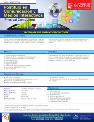 Postítulo en
Comunicación y
Medios Interactivos
(Physical Computing)




Características Generales
Permite conocer y desarrollar las principales herramientas de trabajo para                           técnicos y reflexivos. Diseñar aplicaciones interactivas (visuales, sonoras y
planificar y resolver proyectos de Comunicación Interactiva de una manera                            audiovisuales), mediante la integración de recursos gráficos, físicos y
interdisciplinar, incidiendo en los aspectos creativos, conceptuales,                                digitales.




Módulos                                                                                              Dirigido a:
1. Comunicaciones, Artes y Multimedia                                                                Profesionales del área diseño, arquitectura, comunicaciones, música y
2. La fotografía: Teoría y aplicación en entornos interactivos                                       artes en general, además de académicos y profesionales de campos
3. El lenguaje audiovisual y su aplicación en multimedia                                             vinculados al uso de nuevas tecnologías y los interesados en desarrollar
4. Audio y Video Digital I                                                                           proyectos de comunicación y medios interactivos.
5. Audio y Video Digital II
6. Dispositivos y Medios
7. Programación de comportamientos y modelos
8. Programación de Dispositivos Físicos
9. Taller de Proyectos


Requisitos de Admisión
• Título técnico o profesional                                                                       • Usuario Internet avanzado
• Presentación de solicitud de admisión y entrevista personal                                        • Conocimientos nivel intermedio de herramientas gráficas (photoshop,
• Presentación de portafolio de trabajo                                                              flash, indesign)
• Manejo de sistema operativo Windows o Mac OS



Duración                              : 235 horas cronológicas. (11 meses)                           Descuentos:
Fecha de Inicio                       : mayo 2013                                                    • Pago contado 15%
Fecha de Término                      : abril 2014                                                   • Alumni Universidad del Pacífico 25%
Horario                               : Vespertino                                                   • Dos personas 15%
Valor                                 : $1.410.000.-                                                 • Tres o más personas 20%
Financiamiento                        : Hasta 12 cuotas sin interés                                  • Ex-alumnos Extensión Académica 15%
                                                                                                     • Inscripción y pago anticipado 20% **
                                                                                                     Los descuentos no son acumulables.

*Los cursos sólo se dictarán si cumplen con un Mínimo de 15 personas inscritas.
**Preguntar por fechas en las que aplica.
Actividad de capacitación autorizadas por el SENCE para los efectos de la franquicia tributaria de capacitación, no conducente al otorgamiento de un título o grado académico.
Es responsabilidad de la empresa u OTIC realizar trámite de inscripción SENCE con la debida anticipación.


                                            Sede: Las Condes, Avenida Las Condes 11.121, Las Condes
                                                     Contacto: E-mail extension@upacifico.cl
                                                     Fono: 2862 5300 - 2862 5204 - 2862 5321
 