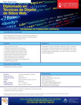 Área: Multimedia

Diplomado en
Técnicas de Diseño
de Sitios Web
17 Versión




Características Generales

Permite desarrollar los conocimientos y herramientas requeridas para el
diseño e implementación de sitios web dinámicos; utilizando software y
hardware en el desarrollo de proyectos on-line.


Módulos                                                                                              Dirigido a:
1. Taller de Producción Gráfica                                                                      Profesionales del área multimedia, diseñadores gráficos, publicistas,
2. Usabilidad y Arquitectura de la Información                                                       comunicadores multimediales audiovisuales y profesionales afines al área.
3. Lenguajes de Programación para Web I HTML                                                         Profesionales que deseen actualizar sus conocimientos en las nuevas
4. Lenguajes de Programación para Web II HTML5                                                       tecnologías aplicadas al diseño gráfico, ilustración, tratamiento de Imagen,
5. Técnicas de Animación 2D para Web con Flash                                                       Creación de páginas web.
6. Taller de Diseño y Desarrollo con Dreamweaver
7. Web Semántica con CSS en Dreamweaver
8. Taller de Desarrollo inicial con Wordpress
9. Estrategias de Posicionamiento en buscadores SEO
10. Gestión de Negocios Web

Requisitos de Admisión
• Presentación de solicitud de admisión




Duración                              : 156 horas cronológicas. (5 meses)                            Descuentos:
Fecha de Inicio                       : abril 2013                                                   • Pago contado 15%
Fecha de Término                      : septiembre 2013                                              • Alumni Universidad del Pacífico 25%
Horario                               : martes y jueves de 19:00 a 22:30 hrs.                        • Dos personas 15%
Valor                                 : $900.000.-                                                   • Tres o más personas 20%
Código SENCE                          : 12 – 37 -8855-16                                             • Ex-alumnos Extensión Académica 15%
                                                                                                     • Inscripción y pago anticipado 20% **
Financiamiento                        : Hasta 10 cuotas sin interés
                                                                                                     Los descuentos no son acumulables.

*Los cursos sólo se dictarán si cumplen con un Mínimo de 15 personas inscritas.
**Preguntar por fechas en las que aplica

Actividad de capacitación autorizadas por el SENCE para los efectos de la franquicia tributaria de capacitación, no conducente al otorgamiento de un título o grado académico.
Es responsabilidad de la empresa u OTIC realizar trámite de inscripción SENCE con la debida anticipación.


                                            Sede: Las Condes, Avenida Las Condes 11.121, Las Condes
                                                     Contacto: E-mail extension@upacifico.cl
                                                     Fono: 2862 5300 - 2862 5204 - 2862 5321
 