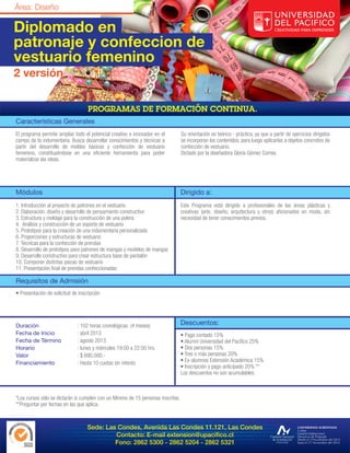 Diplomado en
patronaje y confeccion de
vestuario femenino
2 versión



Características Generales
El programa permite ampliar todo el potencial creativo e innovador en el          Su orientación es teórico - práctica, ya que a partir de ejercicios dirigidos
campo de la indumentaria. Busca desarrollar conocimientos y técnicas a            se incorporan los contenidos, para luego aplicarlas a objetos concretos de
partir del desarrollo de moldes básicos y confección de vestuario                 confección de vestuario.
femenino, constituyéndose en una eficiente herramienta para poder                 Dictado por la diseñadora Gloria Gómez Correa.
materializar las ideas.




Módulos                                                                           Dirigido a:
1. Introducción al proyecto de patrones en el vestuario                           Este Programa está dirigido a profesionales de las áreas plásticas y
2. Elaboración, diseño y desarrollo de pensamiento constructivo                   creativas (arte, diseño, arquitectura y otros) aficionados en moda, sin
3. Estructura y moldaje para la construcción de una polera                        necesidad de tener conocimientos previos.
4. Análisis y construcción de un soporte de vestuario
5. Prototipos para la creación de una indumentaria personalizada
6. Proporciones y estructuras de vestuario
7. Técnicas para la confección de prendas
8. Desarrollo de prototipos para patrones de mangas y modelos de mangas
9. Desarrollo constructivo para crear estructura base de pantalón
10. Componer distintas piezas de vestuario
11. Presentación final de prendas confeccionadas

Requisitos de Admisión
• Presentación de solicitud de inscripción




Duración                      : 102 horas cronológicas. (4 meses)                 Descuentos:
Fecha de Inicio               : abril 2013                                        • Pago contado 15%
Fecha de Término              : agosto 2013                                       • Alumni Universidad del Pacífico 25%
Horario                       : lunes y miércoles 19:00 a 22:00 hrs.              • Dos personas 15%
Valor                         : $ 690.000.-                                       • Tres o más personas 20%
Financiamiento                : Hasta 10 cuotas sin interés                       • Ex-alumnos Extensión Académica 15%
                                                                                  • Inscripción y pago anticipado 20% **
                                                                                  Los descuentos no son acumulables.



*Los cursos sólo se dictarán si cumplen con un Mínimo de 15 personas inscritas.
**Preguntar por fechas en las que aplica.



                                   Sede: Las Condes, Avenida Las Condes 11.121, Las Condes
                                            Contacto: E-mail extension@upacifico.cl
                                            Fono: 2862 5300 - 2862 5204 - 2862 5321
 