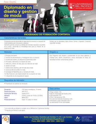 Área: Diseño

Diplomado en
diseño y gestión
de moda
1 versión




Características Generales
El programa permite desarrollar la capacidad de comunicar un proyecto de          Dictado por la diseñadora Gloria Gómez Correa e Ingeniero Comercial
moda estableciendo intensiones y objetivos.                                       Jorge Nilo González.
Asimismo permite conocer la realidad del mercado nacional en el ámbito
de la moda y desarrollar la metodología base para la creación de un
proyecto de moda.

Módulos                                                                           Dirigido a:
1.Principios del diseño                                                           Este Programa está dirigido a profesionales de las áreas plásticas y
2. Proceso de documentación e investigación para un proyecto.                     creativas (arte, diseño, arquitectura y otros) aficionados en moda, sin
3. El potencial creativo y la utilización de elementos clave                      necesidad de tener conocimientos previos.
4. Principios y elementos en el diseño de moda
5. Selección y edición de ideas para una colección de moda
6. Gestión de moda
7. Análisis de la industria y del mercado de la moda
8. Conducta del consumidor de moda
9. Estrategia de Marketing para un proyecto de moda
10. Plan financiero y de implementación de un proyecto de moda
11. Desarrollo de una propuesta de negocio

Requisitos de Admisión
• Presentación de solicitud de inscripción


Duración                      : 102 horas cronológicas. (4 meses)                 Descuentos:
Fecha de Inicio               : abril 2013                                        • Pago contado 15%
Fecha de Término              : agosto 2013                                       • Alumni Universidad del Pacífico 25%
Horario                       : martes y jueves de 19:00 a 22:00hrs               • Dos personas 15%
Valor                         : $690.000.-                                        • Tres o más personas 20%
Financiamiento                : Hasta 10 cuotas sin interés                       • Ex-alumnos Extensión Académica 15%
                                                                                  • Inscripción y pago anticipado 20% **
                                                                                  Los descuentos no son acumulables.


*Los cursos sólo se dictarán si cumplen con un Mínimo de 12 personas inscritas.
**Preguntar por fechas en que aplica.



                                   Sede: Las Condes, Avenida Las Condes 11.121, Las Condes
                                            Contacto: E-mail extension@upacifico.cl
                                            Fono: 2862 5300 - 2862 5204 - 2862 5321
 