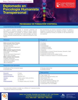 Área: Ciencias Humanas y Educación

Diplomado en
Psicología Humanista
Transpersonal


Características Generales
Este programa pretende completar la formación profesional del                     Nos encontraremos con diversas expresiones artísticas de sabiduría y
participante con enseñanzas dedicadas a explorar la relación existente            disciplinas de transformación que actualizan los planos y dimensiones
entre la espiritualidad y la Psicología. Se revisarán aquellos aspectos           sutiles de la experiencia humana y de aquella voz más trascendente que
históricos, culturales y antropológicos del modelo psicológico que inspira        es la espiritual.
la visión Humanista transpersonal base y fundamento del diseño de este
Diploma.

Módulos                                                                           Dirigido a:

Malla Curricular Primer Trimestre:                                                • Psicólogos
Visión Espiritual del Ser Humano                                                  • Psiquiatras
Psicología Humanista                                                              • Psicopedagogos
Taller de Conocimiento Experiencial 1                                             • Trabajadores Sociales
Taller de Tai Chi                                                                 • Orientadores Familiares
Malla curricular Segundo trimestre:                                               • Terapeutas
Visión Integral de la Psicología                                                  • Profesionales en el área de Ciencias Humanas, Educación y Salud
Antroposofía                                                                      • Profesionales de otras áreas
Taller de conocimiento Experiencial 2                                             • Estudiantes de último año de cualquier carrera
Taller de Yoga y Psicología                                                       • Público en General con interés en el crecimiento personal.
Malla curricular tercer trimestre:
Psicología Transpersonal

Taller Arte Contemplativo
Taller de Meditación

Requisitos de Admisión
•                                                                                 • Fotocopia simple de Rut
• Currículum Vitae                                                                • Entrevista Personal

Duración                      : 9 meses                                           Descuentos:
Fecha de Inicio               : abril 2013                                        • Pago contado 15%
Fecha de Término              : diciembre 2013
Horario                       : martes y jueves 19:00 a 22:00 hrs.                • Dos personas 15%
Valor                         : $ 1.400.000.-                                     • Tres o más personas 20%
Financiamiento                : 10 cheques o letras de $ 140.000.-                • Ex-alumnos Extensión Académica 15%
                                                                                  • Inscripción y pago anticipado 20% **
                                                                                  Los descuentos no son acumulables.


*Los cursos sólo se dictarán si cumplen con un Mínimo de 15 personas inscritas.
**Preguntar por fechas en las que aplica.


                                   Sede: Las Condes, Avenida Las Condes 11.121, Las Condes

                                                 Fono: 2862 5300 - 2862 5204 - 2862 5321
 
