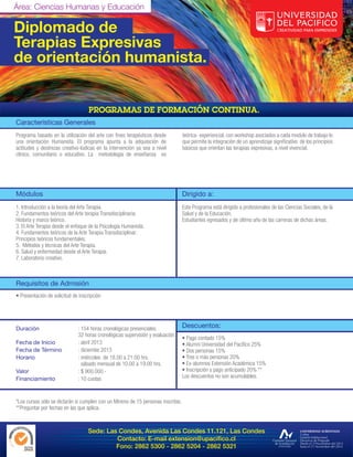 Área: Ciencias Humanas y Educación

Diplomado de
Terapias Expresivas
de orientación humanista.


Características Generales
Programa basado en la utilización del arte con fines terapéuticos desde           teórica- experiencial, con workshop asociados a cada modulo de trabajo lo
una orientación Humanista. El programa apunta a la adquisición de                 que permite la integración de un aprendizaje significativo de los principios
actitudes y destrezas creativo-lúdicas en la intervención ya sea a nivel          básicos que orientan las terapias expresivas, a nivel vivencial.
clínico, comunitario o educativo. La metodología de enseñanza es




Módulos                                                                           Dirigido a:
1. Introducción a la teoría del Arte Terapia.                                     Este Programa está dirigido a profesionales de las Ciencias Sociales, de la
2. Fundamentos teóricos del Arte terapia Transdisciplinaria:                      Salud y de la Educación.
Historia y marco teórico.                                                         Estudiantes egresados y de último año de las carreras de dichas áreas.
3. El Arte Terapia desde el enfoque de la Psicología Humanista.
4. Fundamentos teóricos de la Arte Terapia Transdisciplinar:
Principios teóricos fundamentales.
5. Métodos y técnicas del Arte Terapia.
6. Salud y enfermedad desde el Arte Terapia.
7. Laboratorio creativo.



Requisitos de Admisión
• Presentación de solicitud de inscripción




Duración                      : 154 horas cronológicas presenciales.              Descuentos:
                              32 horas cronológicas supervisión y evaluación.
                                                                                  • Pago contado 15%
Fecha de Inicio               : abril 2013                                        • Alumni Universidad del Pacífico 25%
Fecha de Término              : diciembe 2013                                     • Dos personas 15%
Horario                       : miércoles de 18.00 a 21.00 hrs.                   • Tres o más personas 20%
                                sábado mensual de 10.00 a 19.00 hrs.              • Ex-alumnos Extensión Académica 15%
Valor                         : $ 900.000.-                                       • Inscripción y pago anticipado 20% **
Financiamiento                : 10 cuotas                                         Los descuentos no son acumulables.



*Los cursos sólo se dictarán si cumplen con un Mínimo de 15 personas inscritas.
**Preguntar por fechas en las que aplica.



                                   Sede: Las Condes, Avenida Las Condes 11.121, Las Condes
                                            Contacto: E-mail extension@upacifico.cl
                                            Fono: 2862 5300 - 2862 5204 - 2862 5321
 