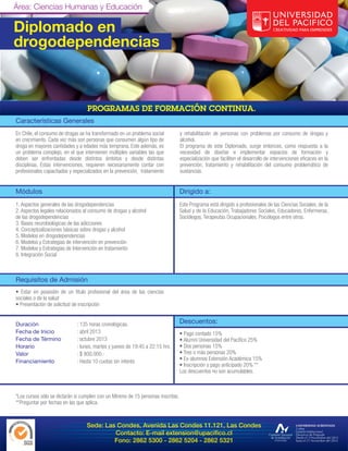 Área: Ciencias Humanas y Educación

Diplomado en
drogodependencias



Características Generales
En Chile, el consumo de drogas se ha transformado en un problema social           y rehabilitación de personas con problemas por consumo de drogas y
en crecimiento. Cada vez más son personas que consumen algún tipo de              alcohol.
droga en mayores cantidades y a edades más temprana. Este además, es              El programa de este Diplomado, surge entonces, como respuesta a la
un problema complejo, en el que intervienen múltiples variables las que           necesidad de diseñar e implementar espacios de formación y
deben ser enfrentadas desde distintos ámbitos y desde distintas                   especialización que faciliten el desarrollo de intervenciones eficaces en la
disciplinas. Estas intervenciones, requieren necesariamente contar con            prevención, tratamiento y rehabilitación del consumo problemático de
profesionales capacitados y especializados en la prevención, tratamiento          sustancias.


Módulos                                                                           Dirigido a:
1. Aspectos generales de las drogodependencias                                    Este Programa está dirigido a profesionales de las Ciencias Sociales, de la
2. Aspectos legales relacionados al consumo de drogas y alcohol                   Salud y de la Educación, Trabajadores Sociales, Educadores, Enfermeras,
de las drogodependencias                                                          Sociólogos, Terapeutas Ocupacionales, Psicólogos entre otros.
3. Bases neurobiológicas de las adicciones
4. Conceptualizaciones básicas sobre drogas y alcohol
5. Modelos en drogodependencias
6. Modelos y Estrategias de intervención en prevención
7. Modelos y Estrategias de Intervención en tratamiento
8. Integración Social



Requisitos de Admisión
• Estar en posesión de un título profesional del área de las ciencias
sociales o de la salud
• Presentación de solicitud de inscripción


Duración                     : 135 horas cronológicas.                            Descuentos:
Fecha de Inicio              : abril 2013                                         • Pago contado 15%
Fecha de Término             : octubre 2013                                       • Alumni Universidad del Pacífico 25%
Horario                      : lunes, martes y jueves de 19:45 a 22:15 hrs.       • Dos personas 15%
Valor                        : $ 800.000.-                                        • Tres o más personas 20%
Financiamiento               : Hasta 10 cuotas sin interés                        • Ex-alumnos Extensión Académica 15%
                                                                                  • Inscripción y pago anticipado 20% **
                                                                                  Los descuentos no son acumulables.



*Los cursos sólo se dictarán si cumplen con un Mínimo de 15 personas inscritas.
**Preguntar por fechas en las que aplica.



                                  Sede: Las Condes, Avenida Las Condes 11.121, Las Condes
                                           Contacto: E-mail extension@upacifico.cl
                                           Fono: 2862 5300 - 2862 5204 - 2862 5321
 