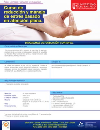 Área: Ciencias Humanas y Educación

Curso de
reducción y manejo
de estrés basado
en atención plena.




Características Generales
 Este programa se dirige a la evolución de una actitud de apertura y
aceptación de la experiencia como base para el desarrollo de la cualidad
de “Atención Plena” condición del cambio y mejoramiento de la salud
espiritual, física, mental y emocional.


Contenidos                                                                        Dirigido a:
Se trabaja principalmente a nivel práctico- experiencial a través de              Personas interesadas en prevenir y reducir el estrés y aumentar su
diversas técnicas, tales como la atención a la respiración y sensaciones          bienestar general.
corporales, ejercicios de flexibilidad corporal consciente, respiración
completa, body scan, Sati( Atención a la respiración),entre otros.




Requisitos de Admisión
• Presentación de solicitud de inscripción




Duración                      : 30 horas cronológicas.                            Descuentos:
Fecha de Inicio               : mayo 2013                                         • Pago contado 15%
Fecha de Término              : junio 2013                                        • Alumni Universidad del Pacífico 25%
Horario                       : sábados de 10.00 a 12.30 hrs                      • Dos personas 15%
                               Excepción 29 de junio de 10.00 a 17.00 hrs.        • Tres o más personas 20%
Valor                         : $ 260.000.-                                       • Ex-alumnos Extensión Académica 15%
Financiamiento                : 4 cuotas                                          • Inscripción y pago anticipado 20% **
                                                                                  Los descuentos no son acumulables.



*Los cursos sólo se dictarán si cumplen con un Mínimo de 15 personas inscritas.
**Preguntar por fechas en las que aplica.



                                   Sede: Las Condes, Avenida Las Condes 11.121, Las Condes
                                            Contacto: E-mail extension@upacifico.cl
                                            Fono: 2862 5300 - 2862 5204 - 2862 5321
 