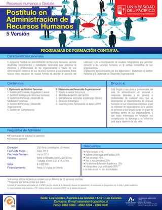 Postítulo en
Administración de
Recursos Humanos
5 Versión



Características Generales
El programa Postítulo en Administración de Recursos Humanos, permite                                 Liderzazo y de la incorporación de modelos integradores que permitan
desarrollar conocimientos y habilidades necesarias para potenciar la                                 convertir a los recursos humanos en la ventaja competitiva de sus
eficiencia y productividad de las organizaciones a través de una                                     organizaciones.
administración moderna de sus recursos humanos y sus procesos. Estos                                 El programa está compuesto por dos diplomados: I. Diplomado en Gestión
nuevos retos requieren de nuevas formas de abordar el ejercicio del                                  Personas y II. Diplomado en Desarrollo Organizacional


Contenidos                                                                                                                                Dirigido a:
I. Diplomado en Gestión Personas                                II. Diplomado en Desarrollo Organizacional                                Está dirigido a ejecutivos y profesionales del
1. Gestión de Personas y Legislación Laboral                    1. Diseño y cambio Estructural                                            área de administración de personal o
2. Gestión Estratégica de Recursos Humanos                      2. Modelos de Gestión del Cambio                                          relaciones laborales y en general, a
3. Gestión de Personas y desarrollo de                          3. Competencias asociadas al Liderazgo Efectivo                           profesionales de cualquier área, que se
habilidades Directivas                                          4. Dirección Estratégica                                                  desempeñen en departamentos de recursos
4. Gestión de Personas y Desarrollo                             5. Coaching como herramienta de apoyo al D.O.                             humanos en sus respectivas empresas y que
Organizacional                                                                                                                            se interesen en especializarse en la gestión
5. Gestión por Competencias                                                                                                               de personas y que tenga a cargo un grupo de
                                                                                                                                          personas dentro de sus organizaciones, y
                                                                                                                                          que estén interesados en fortalecer sus
                                                                                                                                          competencias de liderazgo y su influencia
                                                                                                                                          para lograr objetivos de alto valor.


Requisitos de Admisión
• Presentación de solicitud de admisión
• Entrevista personal


Duración                              : 295 horas cronológicas. (9 meses)                            Descuentos:
Fecha de Inicio                       : mayo 2013                                                    • Pago contado 15%
Fecha de Término                      : marzo 2014                                                   • Alumni Universidad del Pacífico 25%
Horario                               : lunes y miércoles 19:45 a 22:30 hrs.                         • Dos personas 15%
                                       1 sábado al mes 9:00 a 14:00 hrs.                             • Tres o más personas 20%
Valor                                 : $ 1.800.000.-                                                • Ex-alumnos Extensión Académica 15%
Financiamiento                        : Hasta 12 cuotas sin interés                                  • Inscripción y pago anticipado 20% **
                                                                                                     Los descuentos no son acumulables.


*Los cursos sólo se dictarán si cumplen con un Mínimo de 15 personas inscritas.
**Preguntar por fechas en las que aplica.
Actividad de capacitación autorizadas por el SENCE para los efectos de la franquicia tributaria de capacitación, no conducente al otorgamiento de un título o grado académico.
Es responsabilidad de la empresa u OTIC realizar trámite de inscripción SENCE con la debida anticipación.



                                            Sede: Las Condes, Avenida Las Condes 11.121, Las Condes
                                                     Contacto: E-mail extension@upacifico.cl
                                                     Fono: 2862 5300 - 2862 5204 - 2862 5321
 