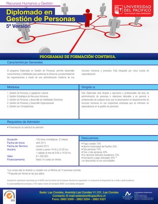 Diplomado en
Gestión de Personas
5ª Versión




Características Generales

El programa Diplomado en Gestión de Personas, permite desarrollar                                    recursos humanos y procesos. Está integrado por cinco cursos de
conocimientos y habilidades para potenciar la eficiencia y productividad de                          especialización.
las organizaciones a través de una administración moderna de sus


Módulos                                                                                              Dirigido a:
1. Gestión de Personas y Legislación Laboral                                                         Este Diplomado está dirigido a ejecutivos y profesionales del área de
2. Gestión Estratégica de Recursos Humanos                                                           administración de personas o relaciones laborales y en general, a
3. Gestión de Personas y desarrollo de habilidades Directivas                                        profesionales de cualquier área, que se desempeñen en departamentos de
4. Gestión de Personas y Desarrollo Organizacional                                                   recursos humanos en sus respectivas empresas que se interesen en
5. Gestión por Competencias                                                                          especializarse en la gestión de personas.




Requisitos de Admisión
• Presentación de solicitud de admisión



Duración                              : 150 horas cronológicas. (5 meses)                            Descuentos:
Fecha de Inicio                       : abril 2013                                                   • Pago contado 15%
Fecha de Término                      : octubre 2013                                                 • Alumni Universidad del Pacífico 25%
Horario                               : martes y jueves 19:45 a 22:30 hrs.                           • Dos personas 15%
                                        1 sábado al mes de 9:00 a 14:00 hrs.                         • Tres o más personas 20%
Valor                                 : $ 1.200.000.-                                                • Ex-alumnos Extensión Académica 15%
                                                                                                     • Inscripción y pago anticipado 20% **
Financiamiento                        : Hasta 10 cuotas sin interés                                  Los descuentos no son acumulables.


*Los cursos sólo se dictarán si cumplen con un Mínimo de 15 personas inscritas.
**Preguntar por fechas en las que aplica.

Actividad de capacitación autorizadas por el SENCE para los efectos de la franquicia tributaria de capacitación, no conducente al otorgamiento de un título o grado académico.
Es responsabilidad de la empresa u OTIC realizar trámite de inscripción SENCE con la debida anticipación.



                                            Sede: Las Condes, Avenida Las Condes 11.121, Las Condes
                                                     Contacto: E-mail extension@upacifico.cl
                                                     Fono: 2862 5300 - 2862 5204 - 2862 5321
 