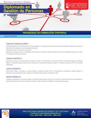Diplomado en
Gestión de Personas
5ª Versión




Equipo Docente



  CARLOS CANALES URETA
  Psicólogo Organizacional Universidad Central de Chile, Magíster en Psicología Social Universidad Autómona de Barcelona, Diploma de Postítulo en
  Administración de Negocios de la Universidad Adolfo Ibáñez.
  Experiencia docente a nivel de pre y post grado.
  Experiencia en cargos de línea, en consultoría y administración de Proyectos en gestión de Recursos Humanos, Desarrollo Organizacional y diseño
  de tecnologías de Recursos Humanos.


  JORGE CASTRO O.
  Ingeniero en ejecución en administración de empresas, mención en RR.HH. Master en Dirección de RR.HH, Universidad Politécnica de Madrid,
  Master en Desarrollo Organizacional y Dirección de personas, Universidad del Desarrollo, Diploma en Programa avanzado de RR.HH. Universidad
  Adolfo Ibáñez

  JUAN GUZMÁN C.
  Administrador Público y licenciado en Ciencias Políticas, Universidad Central, PhD © en Administración Universidad de Sevilla, Magister en
  Educación, Universidad Mariano Egaña, Diploma en Desarrollo Organizacional, Universidad de Chile.

  DIEGO RIVERA M.
  Psicólogo, Universidad de Las Américas, Master en Desarrollo Organizacional y Dirección de Personas, Universidad del Desarrollo, Diplomado en
  Desarrollo Organizacional, Pontificia Universidad Católica de Chile, Diplomado en Mediación Universidad de Aconcagua.




                                Sede: Las Condes, Avenida Las Condes 11.121, Las Condes
                                         Contacto: E-mail extension@upacifico.cl
                                         Fono: 2862 5300 - 2862 5204 - 2862 5321
 