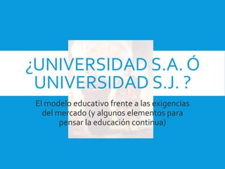 ¿UNIVERSIDAD S.A. Ó
UNIVERSIDAD S.J. ?
El modelo educativo frente a las exigencias
del mercado (y algunos elementos para
pensar la educación continua)
 