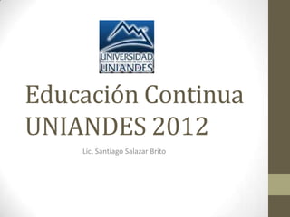 Educación Continua
UNIANDES 2012
    Lic. Santiago Salazar Brito
 