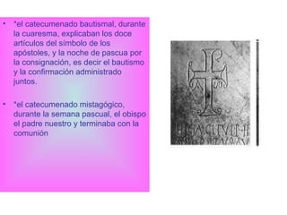 *el catecumenado bautismal, durante la cuaresma, explicaban los doce artículos del símbolo de los apóstoles, y la noche de pascua por la consignación, es decir el bautismo y la confirmación administrado juntos.  *el catecumenado mistagógico, durante la semana pascual, el obispo el padre nuestro y terminaba con la comunión 