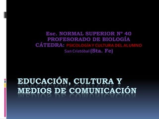 EDUCACIÓN, CULTURA Y
MEDIOS DE COMUNICACIÓN
Esc. NORMAL SUPERIOR Nº 40
PROFESORADO DE BIOLOGÍA
CÁTEDRA: PSICOLOGÍAY CULTURA DEL ALUMNO
San Cristóbal (Sta. Fe)
 