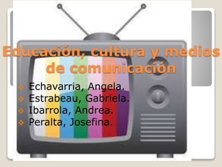 Educación, cultura y medios
de comunicación
 Echavarria, Angela.
 Estrabeau, Gabriela.
 Ibarrola, Andrea.
 Peralta, Josefina.
 