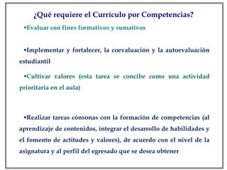 ¿Qué requiere el Currículo por Competencias? Evaluar con fines formativos y sumativos Implementar y fortalecer, la coevaluación y la autoevaluación estudiantil Cultivar valores (esta tarea se concibe como una actividad prioritaria en el aula) Realizar tareas cónsonas con la formación de competencias (al aprendizaje de contenidos, integrar el desarrollo de habilidades y el fomento de actitudes y valores), de acuerdo con el nivel de la asignatura y al perfil del egresado que se desea obtener 
