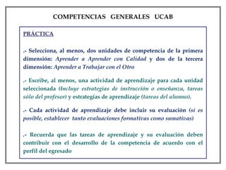 PRÁCTICA .- Selecciona, al menos, dos unidades de competencia de la primera dimensión:  Aprender a Aprender con Calidad  y dos de la tercera dimensión:  Aprender a Trabajar con el Otro .- Escribe, al menos, una actividad de aprendizaje para cada unidad seleccionada  (Incluye estrategias de instrucción o enseñanza, tareas sólo del profesor)  y estrategias de aprendizaje  (tareas del alumno).  .- Cada actividad de aprendizaje debe incluir su evaluación  (si es posible, establecer  tanto evaluaciones formativas como sumativas) .-  Recuerda que las tareas de aprendizaje y su evaluación deben contribuir con el desarrollo de la competencia de acuerdo con el perfil del egresado COMPETENCIAS  GENERALES  UCAB 