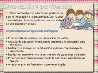 • Tiene como objetivo educar con pertinencia
para la innovación y la prosperidad. Con lo cual
busca triplicar los contenidos educativos virtuales
de uso público en el país.
• Crear el sistema nacional de innovación educativa.
• Articular la educación media con la superior y la educación para
el trabajo.
• Fortalecer e innovar en la educación superior con el apoyo de
Colciencias.
• Realizar un seguimiento a la pertinencia de egresados del sector.
• Promover la internacionalización de la educación para todos los
niveles.
• Ampliar el plan de formación docente en inglés.
 