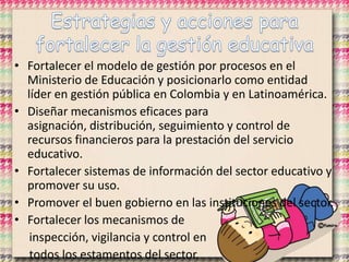 • Fortalecer el modelo de gestión por procesos en el
Ministerio de Educación y posicionarlo como entidad
líder en gestión pública en Colombia y en Latinoamérica.
• Diseñar mecanismos eficaces para
asignación, distribución, seguimiento y control de
recursos financieros para la prestación del servicio
educativo.
• Fortalecer sistemas de información del sector educativo y
promover su uso.
• Promover el buen gobierno en las instituciones del sector.
• Fortalecer los mecanismos de
inspección, vigilancia y control en
todos los estamentos del sector.
 